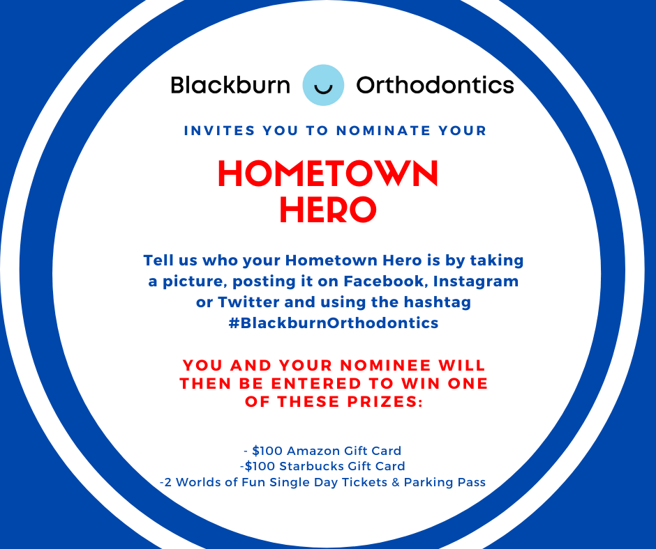 Black burn orthodontics invites you to nominate your Home town hero. Tell us who your hometown hero is by taking a picture, posting it on facebook, instagram, or twitter and using the hashtag #BlackburnOrthodontics You and your nominee will then be entered to win one of these prizes: $100 amazon gift card $100 starbucks gift card 2 world of fun single day tickets & parking pass